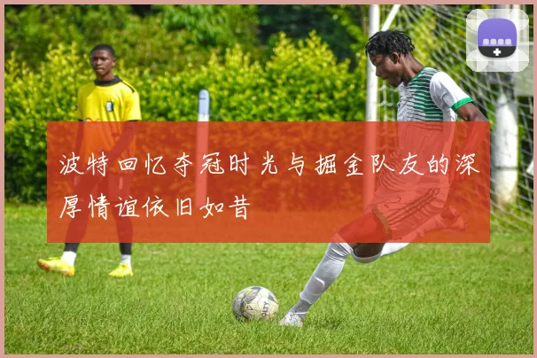 波特回忆夺冠时光与掘金队友的深厚情谊依旧如昔