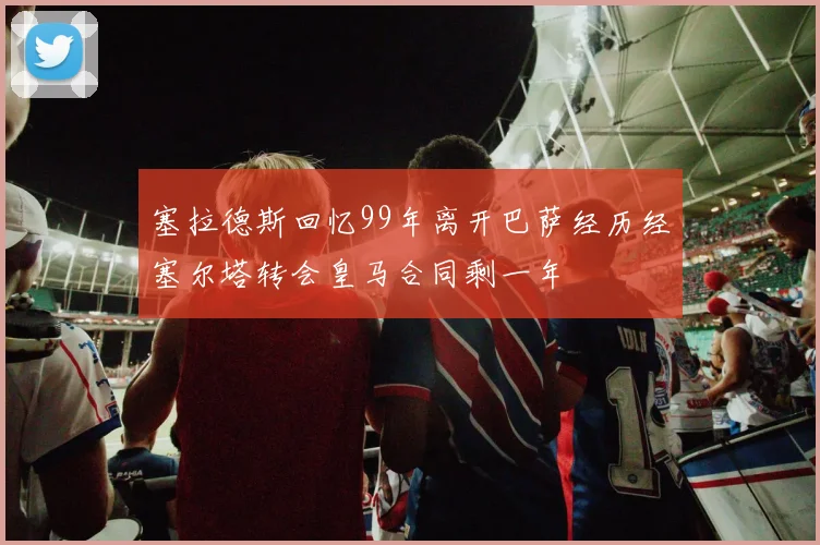 塞拉德斯回忆99年离开巴萨经历经塞尔塔转会皇马合同剩一年