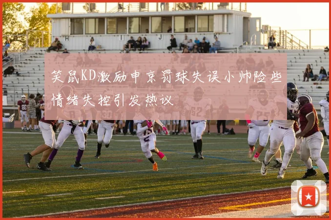 笑鼠KD激励申京罚球失误小帅险些情绪失控引发热议