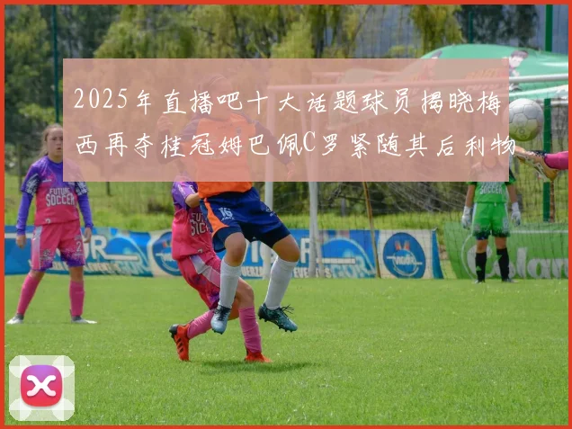 2025年直播吧十大话题球员揭晓梅西再夺桂冠姆巴佩C罗紧随其后利物浦三将入选