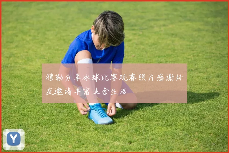 穆勒分享冰球比赛观赛照片感谢好友邀请丰富业余生活