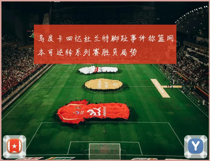 乌度卡回忆杜兰特脚趾事件称篮网本可逆转系列赛胜负局势