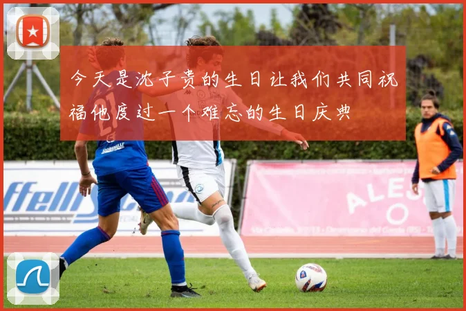 今天是沈子贵的生日让我们共同祝福他度过一个难忘的生日庆典