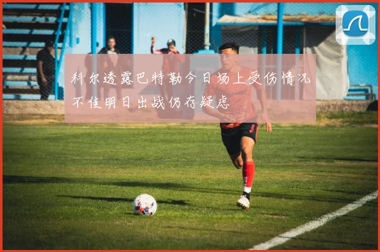 科尔透露巴特勒今日场上受伤情况不佳明日出战仍存疑虑
