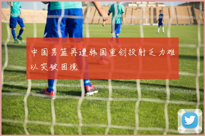 中国男篮再遭韩国重创投射乏力难以突破困境
