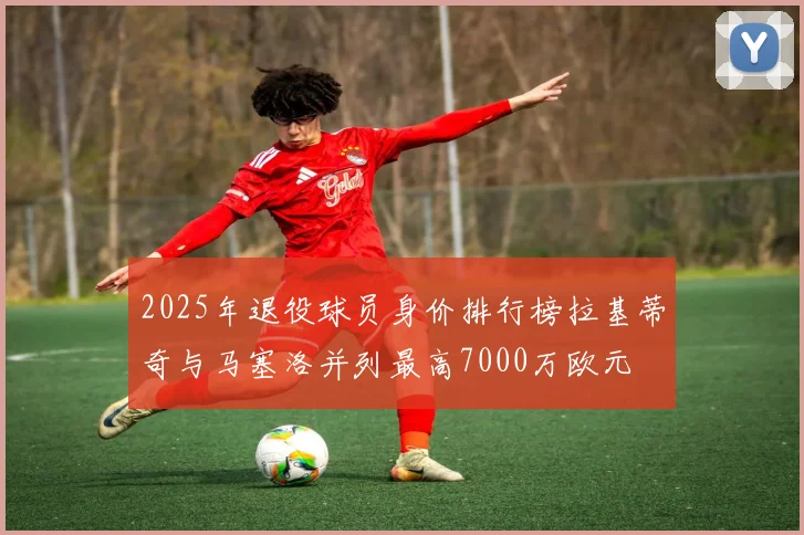 2025年退役球员身价排行榜拉基蒂奇与马塞洛并列最高7000万欧元