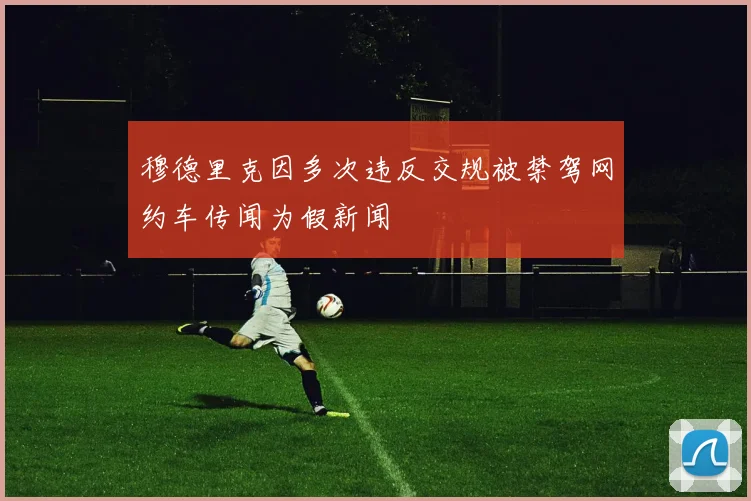 穆德里克因多次违反交规被禁驾网约车传闻为假新闻