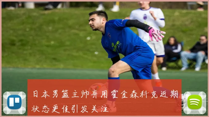 日本男篮主帅弃用霍金森科克近期状态更佳引发关注