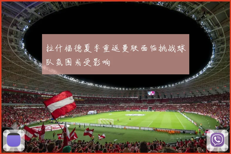 拉什福德夏季重返曼联面临挑战球队氛围或受影响