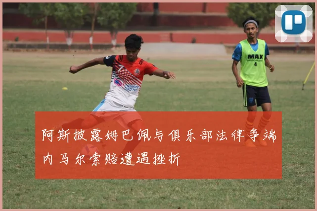 阿斯披露姆巴佩与俱乐部法律争端内马尔索赔遭遇挫折