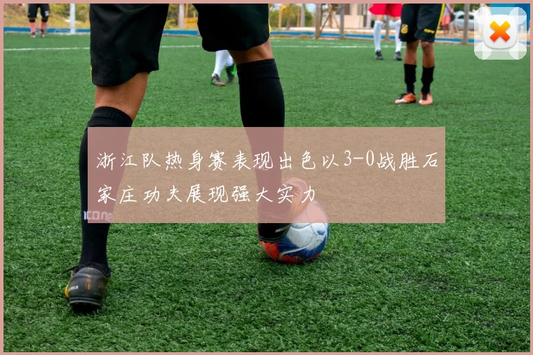 浙江队热身赛表现出色以3-0战胜石家庄功夫展现强大实力