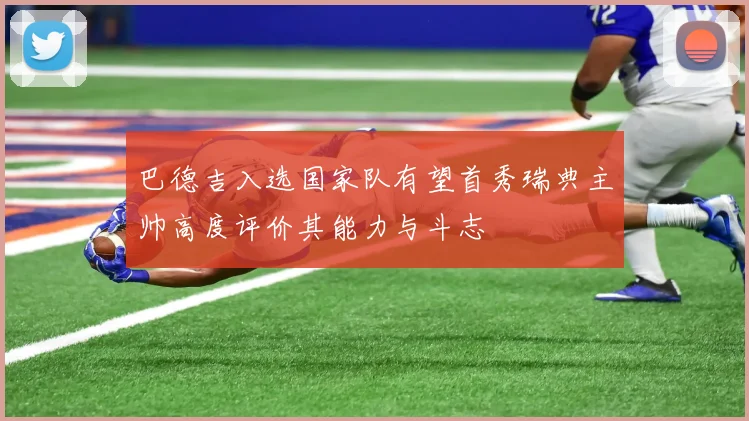 巴德吉入选国家队有望首秀瑞典主帅高度评价其能力与斗志