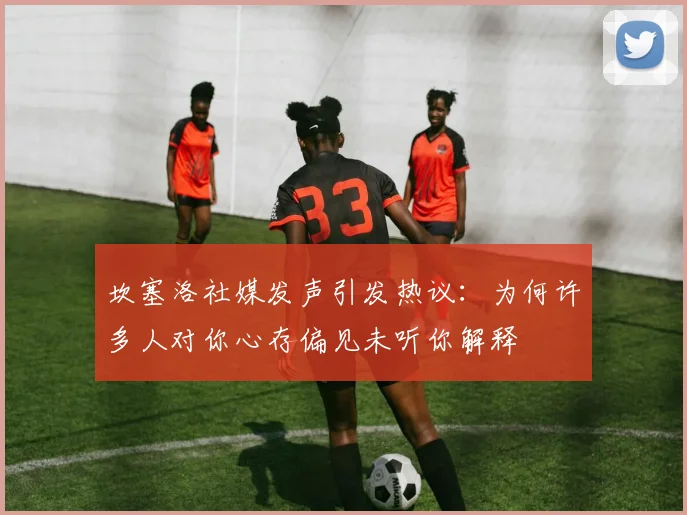 坎塞洛社媒发声引发热议：为何许多人对你心存偏见未听你解释