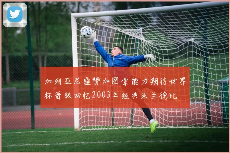 加利亚尼盛赞加图索能力期待世界杯晋级回忆2003年经典米兰德比