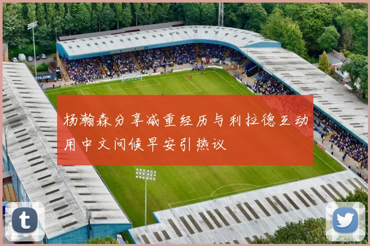 杨瀚森分享减重经历与利拉德互动用中文问候早安引热议
