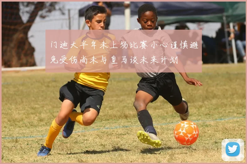 门迪大半年未上场比赛小心谨慎避免受伤尚未与皇马谈未来计划