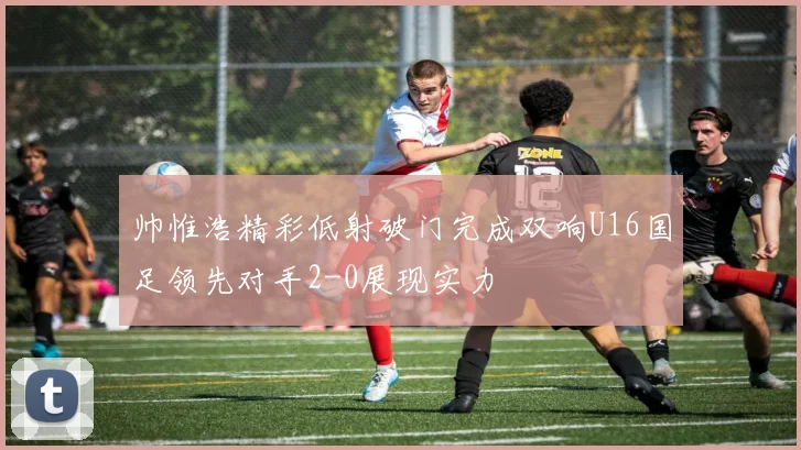 帅惟浩精彩低射破门完成双响U16国足领先对手2-0展现实力