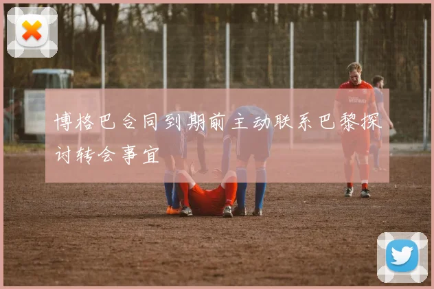 博格巴合同到期前主动联系巴黎探讨转会事宜