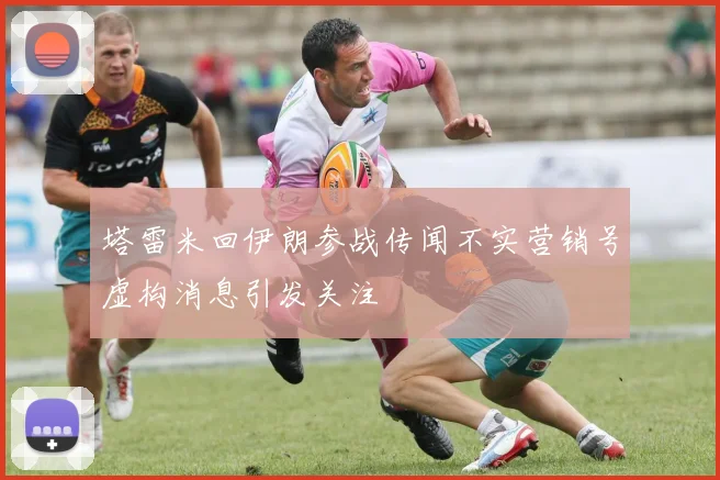 塔雷米回伊朗参战传闻不实营销号虚构消息引发关注