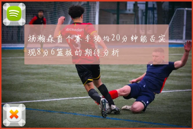 杨瀚森首个赛季场均20分钟能否实现8分6篮板的期待分析