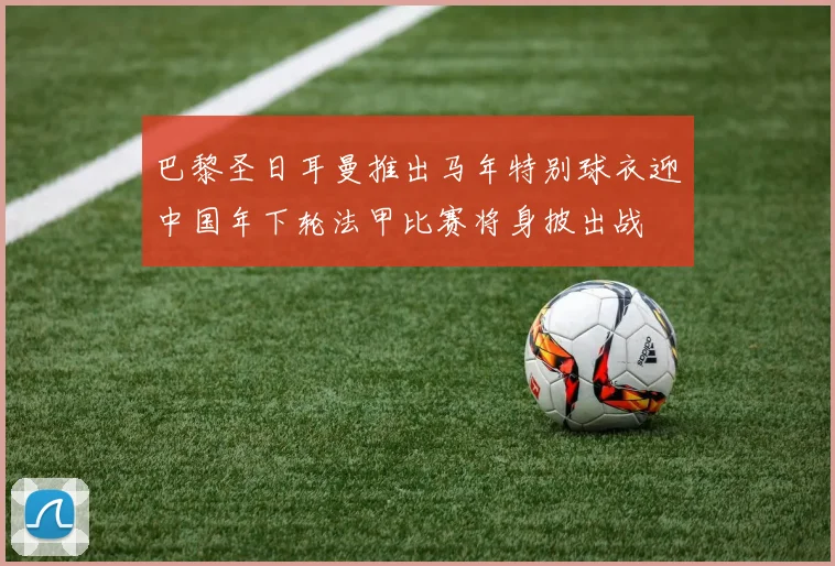 巴黎圣日耳曼推出马年特别球衣迎中国年下轮法甲比赛将身披出战