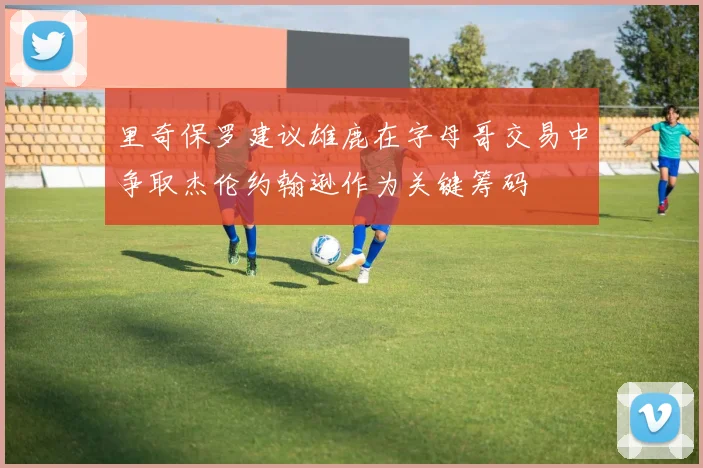里奇保罗建议雄鹿在字母哥交易中争取杰伦约翰逊作为关键筹码