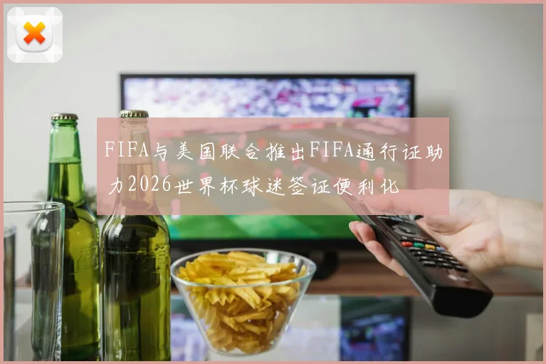 FIFA与美国联合推出FIFA通行证助力2026世界杯球迷签证便利化