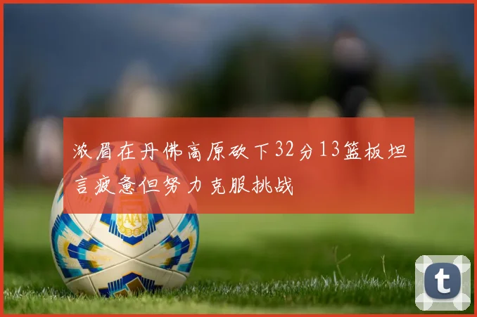 浓眉在丹佛高原砍下32分13篮板坦言疲惫但努力克服挑战