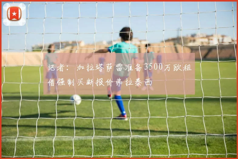 记者：加拉塔萨雷准备3500万欧租借强制买断报价弗拉泰西