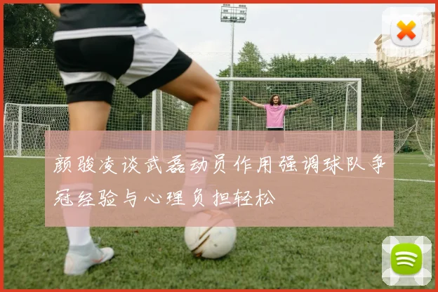 颜骏凌谈武磊动员作用强调球队争冠经验与心理负担轻松