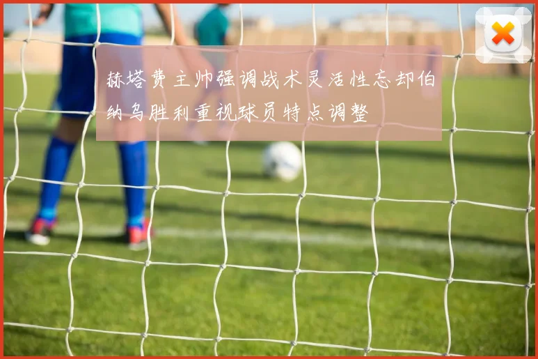 赫塔费主帅强调战术灵活性忘却伯纳乌胜利重视球员特点调整